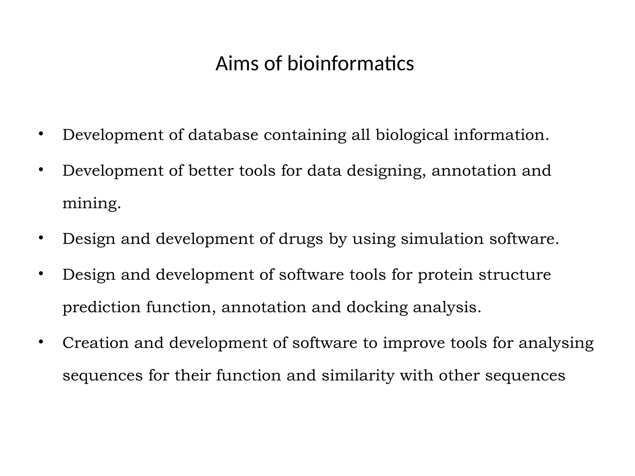 Aims of bioinformatics
• Development of database containing all biological information.
• Development of better tools for data designing, annotation and
mining.
• Design and development of drugs by using simulation software.
• Design and development of software tools for protein structure
prediction function, annotation and docking analysis.
• Creation and development of software to improve tools for analysing
sequences for their function and similarity with other sequences
 