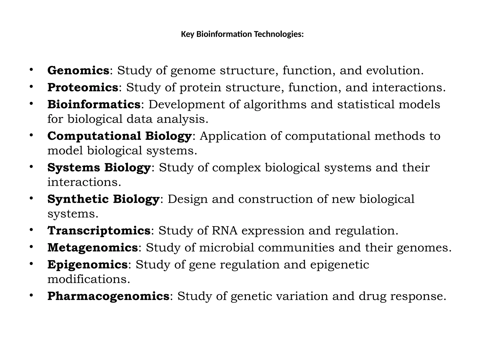 Key Bioinformation Technologies:
• Genomics: Study of genome structure, function, and evolution.
• Proteomics: Study of protein structure, function, and interactions.
• Bioinformatics: Development of algorithms and statistical models
for biological data analysis.
• Computational Biology: Application of computational methods to
model biological systems.
• Systems Biology: Study of complex biological systems and their
interactions.
• Synthetic Biology: Design and construction of new biological
systems.
• Transcriptomics: Study of RNA expression and regulation.
• Metagenomics: Study of microbial communities and their genomes.
• Epigenomics: Study of gene regulation and epigenetic
modifications.
• Pharmacogenomics: Study of genetic variation and drug response.
 