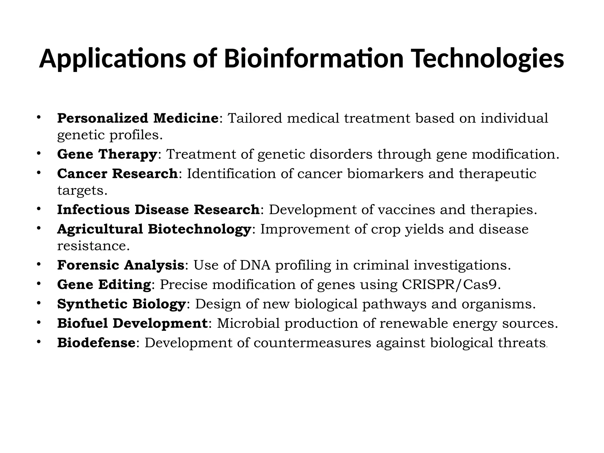 Applications of Bioinformation Technologies
• Personalized Medicine: Tailored medical treatment based on individual
genetic profiles.
• Gene Therapy: Treatment of genetic disorders through gene modification.
• Cancer Research: Identification of cancer biomarkers and therapeutic
targets.
• Infectious Disease Research: Development of vaccines and therapies.
• Agricultural Biotechnology: Improvement of crop yields and disease
resistance.
• Forensic Analysis: Use of DNA profiling in criminal investigations.
• Gene Editing: Precise modification of genes using CRISPR/Cas9.
• Synthetic Biology: Design of new biological pathways and organisms.
• Biofuel Development: Microbial production of renewable energy sources.
• Biodefense: Development of countermeasures against biological threats.
 