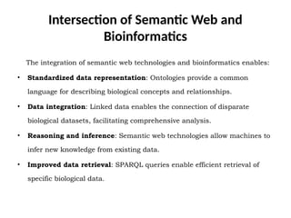 Intersection of Semantic Web and
Bioinformatics
The integration of semantic web technologies and bioinformatics enables:
• Standardized data representation: Ontologies provide a common
language for describing biological concepts and relationships.
• Data integration: Linked data enables the connection of disparate
biological datasets, facilitating comprehensive analysis.
• Reasoning and inference: Semantic web technologies allow machines to
infer new knowledge from existing data.
• Improved data retrieval: SPARQL queries enable efficient retrieval of
specific biological data.
 