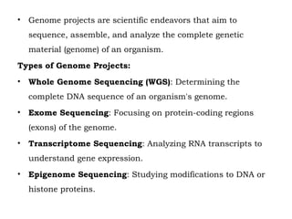 • Genome projects are scientific endeavors that aim to
sequence, assemble, and analyze the complete genetic
material (genome) of an organism.
Types of Genome Projects:
• Whole Genome Sequencing (WGS): Determining the
complete DNA sequence of an organism's genome.
• Exome Sequencing: Focusing on protein-coding regions
(exons) of the genome.
• Transcriptome Sequencing: Analyzing RNA transcripts to
understand gene expression.
• Epigenome Sequencing: Studying modifications to DNA or
histone proteins.
 