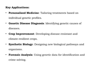 Key Applications:
• Personalized Medicine: Tailoring treatments based on
individual genetic profiles.
• Genetic Disease Diagnosis: Identifying genetic causes of
diseases.
• Crop Improvement: Developing disease-resistant and
climate-resilient crops.
• Synthetic Biology: Designing new biological pathways and
organisms.
• Forensic Analysis: Using genetic data for identification and
crime solving.
 