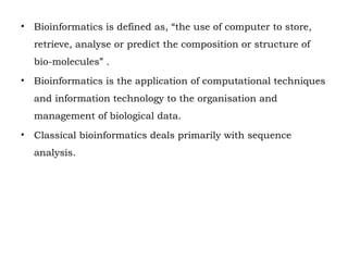 • Bioinformatics is defined as, “the use of computer to store,
retrieve, analyse or predict the composition or structure of
bio-molecules” .
• Bioinformatics is the application of computational techniques
and information technology to the organisation and
management of biological data.
• Classical bioinformatics deals primarily with sequence
analysis.
 