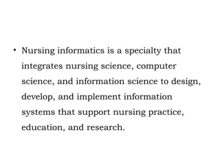 • Nursing informatics is a specialty that
integrates nursing science, computer
science, and information science to design,
develop, and implement information
systems that support nursing practice,
education, and research.
 