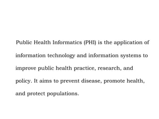 Public Health Informatics (PHI) is the application of
information technology and information systems to
improve public health practice, research, and
policy. It aims to prevent disease, promote health,
and protect populations.
 