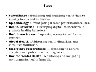Scope
• Surveillance : Monitoring and analyzing health data to
identify trends and outbreaks.
• Epidemiology : Investigating disease patterns and causes.
• Health Education : Developing digital interventions to
promote healthy behaviors.
• Healthcare Access : Improving access to healthcare
services.
• Global Health : Addressing health disparities and
inequities worldwide.
• Emergency Preparedness : Responding to natural
disasters and public health emergencies.
• Environmental Health : Monitoring and mitigating
environmental health hazards.
 