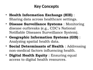 Key Concepts
• Health Information Exchange (HIE) :
Sharing data across healthcare settings.
• Disease Surveillance Systems : Monitoring
disease outbreaks (e.g., CDC's National
Notifiable Diseases Surveillance System).
• Geographic Information Systems (GIS) :
Analyzing spatial health data.
• Social Determinants of Health : Addressing
non-medical factors influencing health.
• Digital Health Equity : Ensuring equal
access to digital health resources.
 