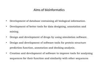 Aims of bioinformatics
• Development of database containing all biological information.
• Development of better tools for data designing, annotation and
mining.
• Design and development of drugs by using simulation software.
• Design and development of software tools for protein structure
prediction function, annotation and docking analysis.
• Creation and development of software to improve tools for analysing
sequences for their function and similarity with other sequences
 