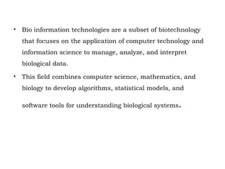 • Bio information technologies are a subset of biotechnology
that focuses on the application of computer technology and
information science to manage, analyze, and interpret
biological data.
• This field combines computer science, mathematics, and
biology to develop algorithms, statistical models, and
software tools for understanding biological systems.
 