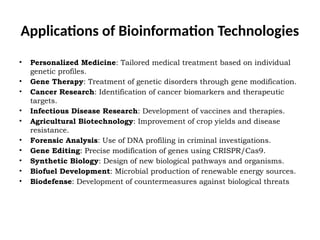 Applications of Bioinformation Technologies
• Personalized Medicine: Tailored medical treatment based on individual
genetic profiles.
• Gene Therapy: Treatment of genetic disorders through gene modification.
• Cancer Research: Identification of cancer biomarkers and therapeutic
targets.
• Infectious Disease Research: Development of vaccines and therapies.
• Agricultural Biotechnology: Improvement of crop yields and disease
resistance.
• Forensic Analysis: Use of DNA profiling in criminal investigations.
• Gene Editing: Precise modification of genes using CRISPR/Cas9.
• Synthetic Biology: Design of new biological pathways and organisms.
• Biofuel Development: Microbial production of renewable energy sources.
• Biodefense: Development of countermeasures against biological threats.
 