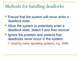 Methods for handling deadlocks
 Ensure that the system will never enter a
deadlock state.
 Allow the system to potentially enter a
deadlock state, detect it and then recover
 Ignore the problem and pretend that
deadlocks never occur in the system;
 Used by many operating systems, e.g. UNIX
 