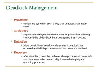 Deadlock Management
 Prevention
 Design the system in such a way that deadlocks can never
occur
 Avoidance
 Impose less stringent conditions than for prevention, allowing
the possibility of deadlock but sidestepping it as it occurs.
 Detection
 Allow possibility of deadlock, determine if deadlock has
occurred and which processes and resources are involved.
 Recovery
 After detection, clear the problem, allow processes to complete
and resources to be reused. May involve destroying and
restarting processes.
 