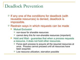 Deadlock Prevention
 If any one of the conditions for deadlock (with
reusable resources) is denied, deadlock is
impossible.
 Restrain ways in which requests can be made
 Mutual Exclusion
 non-issue for sharable resources
 cannot deny this for non-sharable resources (important)
 Hold and Wait - guarantee that when a process requests
a resource, it does not hold other resources.
 Force each process to acquire all the required resources at
once. Process cannot proceed until all resources have
been acquired.
 Low resource utilization, starvation possible
 