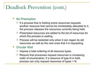 Deadlock Prevention (cont.)
 No Preemption
 If a process that is holding some resources requests
another resource that cannot be immediately allocated to it,
the process releases the resources currently being held.
 Preempted resources are added to the list of resources for
which the process is waiting.
 Process will be restarted only when it can regain its old
resources as well as the new ones that it is requesting.
 Circular Wait
 Impose a total ordering of all resource types.
 Require that processes request resources in increasing
order of enumeration; if a resource of type N is held,
process can only request resources of types > N.
 