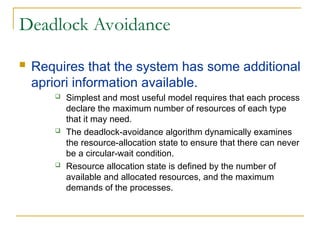 Deadlock Avoidance
 Requires that the system has some additional
apriori information available.
 Simplest and most useful model requires that each process
declare the maximum number of resources of each type
that it may need.
 The deadlock-avoidance algorithm dynamically examines
the resource-allocation state to ensure that there can never
be a circular-wait condition.
 Resource allocation state is defined by the number of
available and allocated resources, and the maximum
demands of the processes.
 