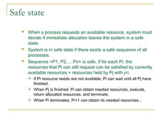 Safe state
 When a process requests an available resource, system must
decide if immediate allocation leaves the system in a safe
state.
 System is in safe state if there exists a safe sequence of all
processes.
 Sequence <P1, P2, …Pn> is safe, if for each Pi, the
resources that Pi can still request can be satisfied by currently
available resources + resources held by Pj with j<i.
 If Pi resource needs are not available, Pi can wait until all Pj have
finished.
 When Pj is finished, Pi can obtain needed resources, execute,
return allocated resources, and terminate.
 When Pi terminates, Pi+1 can obtain its needed resources...
 