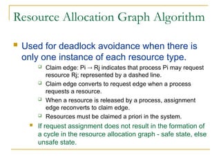 Resource Allocation Graph Algorithm
 Used for deadlock avoidance when there is
only one instance of each resource type.
 Claim edge: Pi  Rj indicates that process Pi may request
resource Rj; represented by a dashed line.
 Claim edge converts to request edge when a process
requests a resource.
 When a resource is released by a process, assignment
edge reconverts to claim edge.
 Resources must be claimed a priori in the system.
 If request assignment does not result in the formation of
a cycle in the resource allocation graph - safe state, else
unsafe state.
 