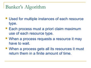 Banker’s Algorithm
 Used for multiple instances of each resource
type.
 Each process must a priori claim maximum
use of each resource type.
 When a process requests a resource it may
have to wait.
 When a process gets all its resources it must
return them in a finite amount of time.
 