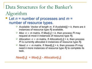 Data Structures for the Banker’s
Algorithm
 Let n = number of processes and m =
number of resource types.
 Available: Vector of length m. If Available[j] = k, there are k
instances of resource type Rj available.
 Max: n  m matrix. If Max[i,j] = k, then process Pi may
request at most k instances of resource type Rj.
 Allocation: n  m matrix. If Allocation[i,j] = k, then process
Pi is currently allocated k instances of resource type Rj.
 Need: n  m matrix. If Need[i,j] = k, then process Pi may
need k more instances of resource type Rj to complete its
task.
Need[i,j] = Max[i,j] - Allocation[i,j]
 