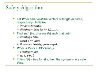 Safety Algorithm
 Let Work and Finish be vectors of length m and n,
respectively. Initialize
 Work := Available
 Finish[i] := false for i = 1,2,…,n.
 Find an i (i.e. process Pi) such that both:
 Finish[i] = false
 Need_i <= Work
 If no such i exists, go to step 4.
 Work := Work + Allocation_i
 Finish[i] := true
 go to step 2
 If Finish[i] = true for all i, then the system is in a safe
state.
 