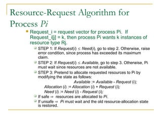 Resource-Request Algorithm for
Process Pi
 Request_i = request vector for process Pi. If
Request_i[j] = k, then process Pi wants k instances of
resource type Rj.
 STEP 1: If Request(i)  Need(i), go to step 2. Otherwise, raise
error condition, since process has exceeded its maximum
claim.
 STEP 2: If Request(i)  Available, go to step 3. Otherwise, Pi
must wait since resources are not available.
 STEP 3: Pretend to allocate requested resources to Pi by
modifying the state as follows:
Available := Available - Request (i);
Allocation (i) := Allocation (i) + Request (i);
Need (i) := Need (i) - Request (i);
 If safe  resources are allocated to Pi.
 If unsafe  Pi must wait and the old resource-allocation state
is restored.
 