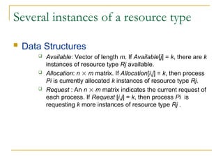 Several instances of a resource type
 Data Structures
 Available: Vector of length m. If Available[j] = k, there are k
instances of resource type Rj available.
 Allocation: n  m matrix. If Allocation[i,j] = k, then process
Pi is currently allocated k instances of resource type Rj.
 Request : An n  m matrix indicates the current request of
each process. If Request [i,j] = k, then process Pi is
requesting k more instances of resource type Rj .
 