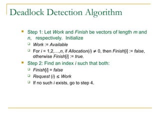 Deadlock Detection Algorithm
 Step 1: Let Work and Finish be vectors of length m and
n, respectively. Initialize
 Work := Available
 For i = 1,2,…,n, if Allocation(i)  0, then Finish[i] := false,
otherwise Finish[i] := true.
 Step 2: Find an index i such that both:
 Finish[i] = false
 Request (i)  Work
 If no such i exists, go to step 4.
 
