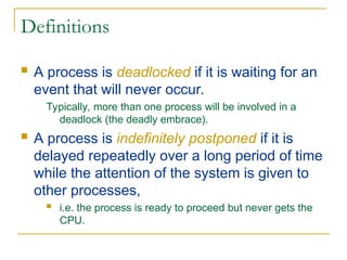 Definitions
 A process is deadlocked if it is waiting for an
event that will never occur.
Typically, more than one process will be involved in a
deadlock (the deadly embrace).
 A process is indefinitely postponed if it is
delayed repeatedly over a long period of time
while the attention of the system is given to
other processes,
 i.e. the process is ready to proceed but never gets the
CPU.
 