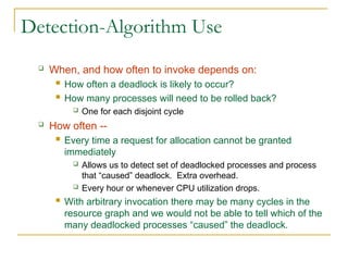 Detection-Algorithm Use
 When, and how often to invoke depends on:
 How often a deadlock is likely to occur?
 How many processes will need to be rolled back?
 One for each disjoint cycle
 How often --
 Every time a request for allocation cannot be granted
immediately
 Allows us to detect set of deadlocked processes and process
that “caused” deadlock. Extra overhead.
 Every hour or whenever CPU utilization drops.
 With arbitrary invocation there may be many cycles in the
resource graph and we would not be able to tell which of the
many deadlocked processes “caused” the deadlock.
 