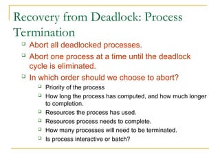 Recovery from Deadlock: Process
Termination
 Abort all deadlocked processes.
 Abort one process at a time until the deadlock
cycle is eliminated.
 In which order should we choose to abort?
 Priority of the process
 How long the process has computed, and how much longer
to completion.
 Resources the process has used.
 Resources process needs to complete.
 How many processes will need to be terminated.
 Is process interactive or batch?
 