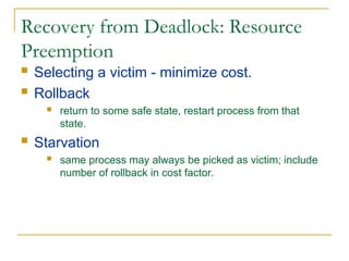 Recovery from Deadlock: Resource
Preemption
 Selecting a victim - minimize cost.
 Rollback
 return to some safe state, restart process from that
state.
 Starvation
 same process may always be picked as victim; include
number of rollback in cost factor.
 