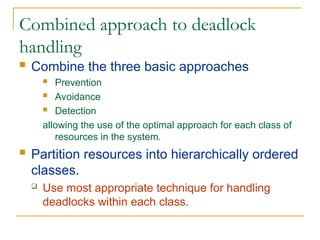 Combined approach to deadlock
handling
 Combine the three basic approaches
 Prevention
 Avoidance
 Detection
allowing the use of the optimal approach for each class of
resources in the system.
 Partition resources into hierarchically ordered
classes.
 Use most appropriate technique for handling
deadlocks within each class.
 