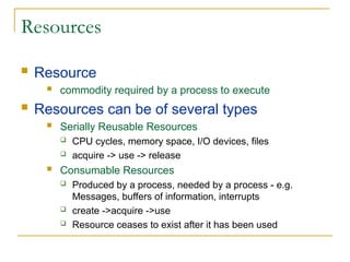 Resources
 Resource
 commodity required by a process to execute
 Resources can be of several types
 Serially Reusable Resources
 CPU cycles, memory space, I/O devices, files
 acquire -> use -> release
 Consumable Resources
 Produced by a process, needed by a process - e.g.
Messages, buffers of information, interrupts
 create ->acquire ->use
 Resource ceases to exist after it has been used
 
