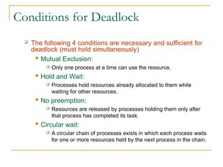 Conditions for Deadlock
 The following 4 conditions are necessary and sufficient for
deadlock (must hold simultaneously)
 Mutual Exclusion:
 Only one process at a time can use the resource.
 Hold and Wait:
 Processes hold resources already allocated to them while
waiting for other resources.
 No preemption:
 Resources are released by processes holding them only after
that process has completed its task.
 Circular wait:
 A circular chain of processes exists in which each process waits
for one or more resources held by the next process in the chain.
 