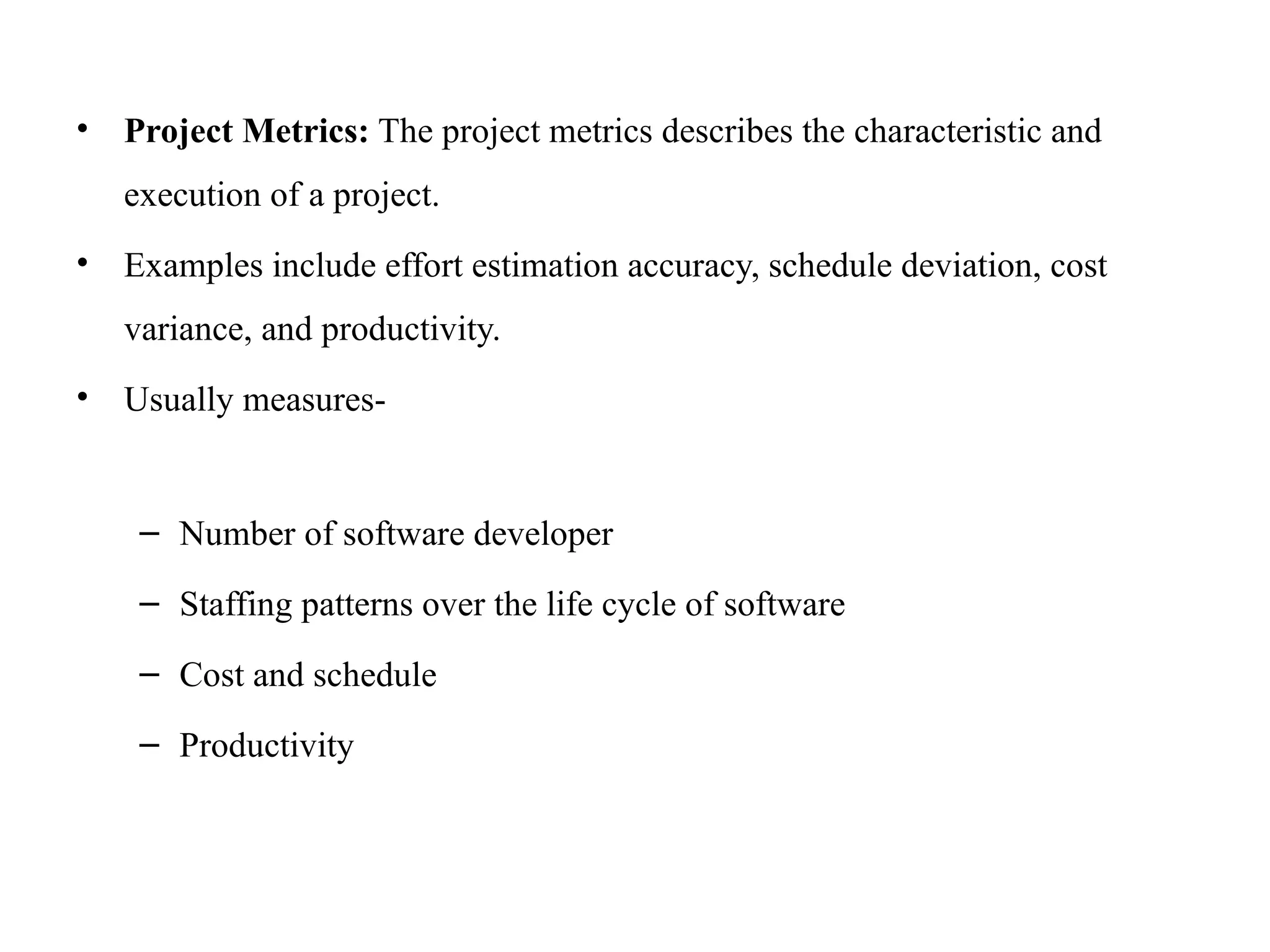 • Project Metrics: The project metrics describes the characteristic and
execution of a project.
• Examples include effort estimation accuracy, schedule deviation, cost
variance, and productivity.
• Usually measures-
– Number of software developer
– Staffing patterns over the life cycle of software
– Cost and schedule
– Productivity
 