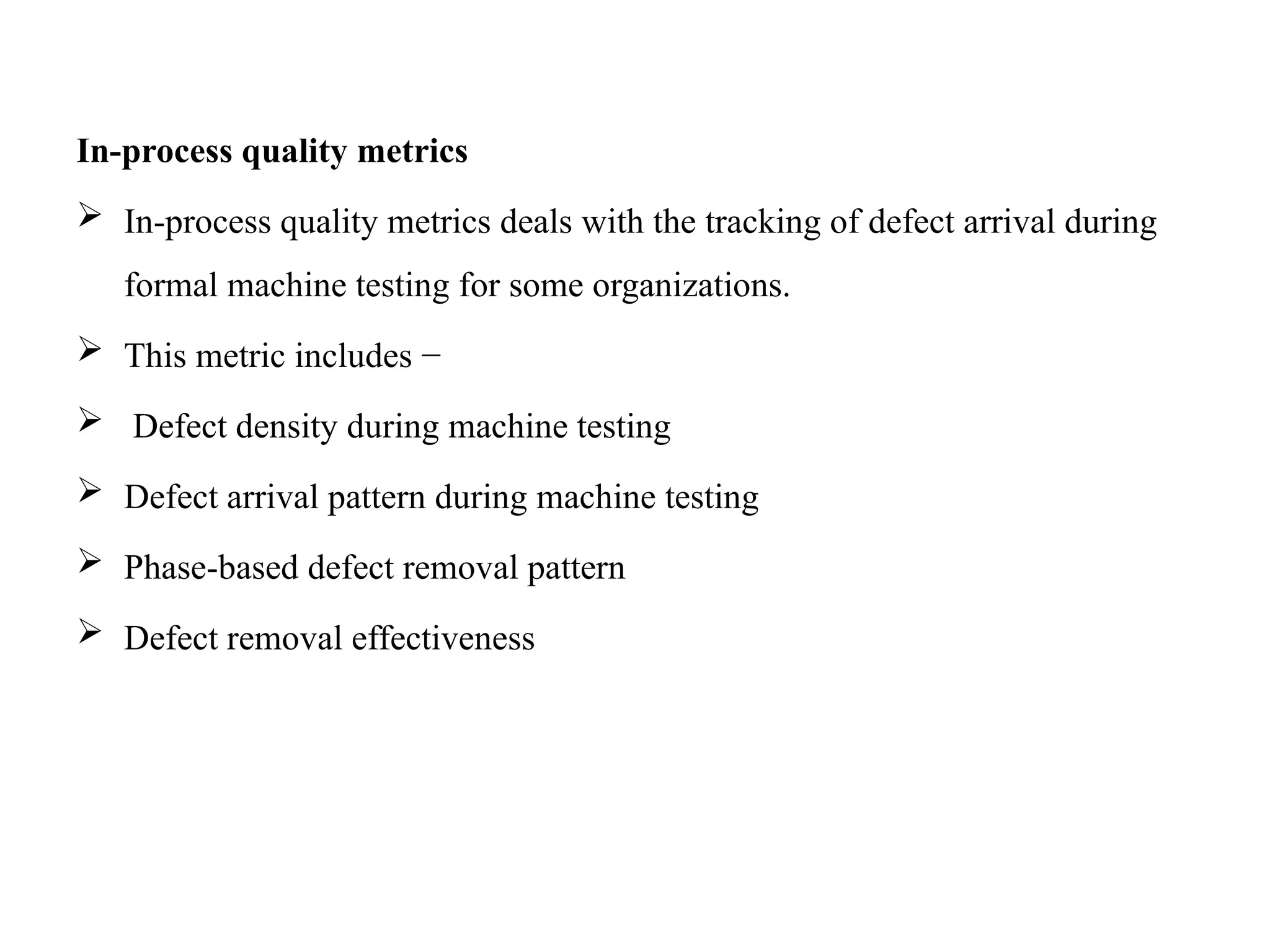 In-process quality metrics
 In-process quality metrics deals with the tracking of defect arrival during
formal machine testing for some organizations.
 This metric includes −
 Defect density during machine testing
 Defect arrival pattern during machine testing
 Phase-based defect removal pattern
 Defect removal effectiveness
 