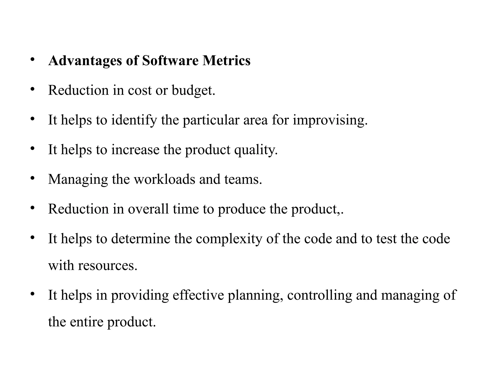 • Advantages of Software Metrics
• Reduction in cost or budget.
• It helps to identify the particular area for improvising.
• It helps to increase the product quality.
• Managing the workloads and teams.
• Reduction in overall time to produce the product,.
• It helps to determine the complexity of the code and to test the code
with resources.
• It helps in providing effective planning, controlling and managing of
the entire product.
 