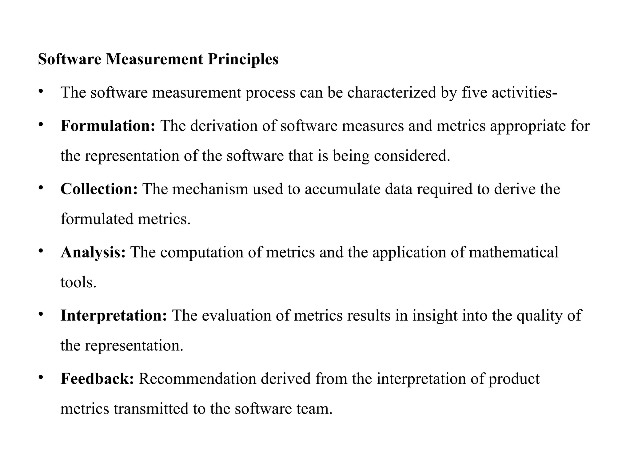 Software Measurement Principles
• The software measurement process can be characterized by five activities-
• Formulation: The derivation of software measures and metrics appropriate for
the representation of the software that is being considered.
• Collection: The mechanism used to accumulate data required to derive the
formulated metrics.
• Analysis: The computation of metrics and the application of mathematical
tools.
• Interpretation: The evaluation of metrics results in insight into the quality of
the representation.
• Feedback: Recommendation derived from the interpretation of product
metrics transmitted to the software team.
 