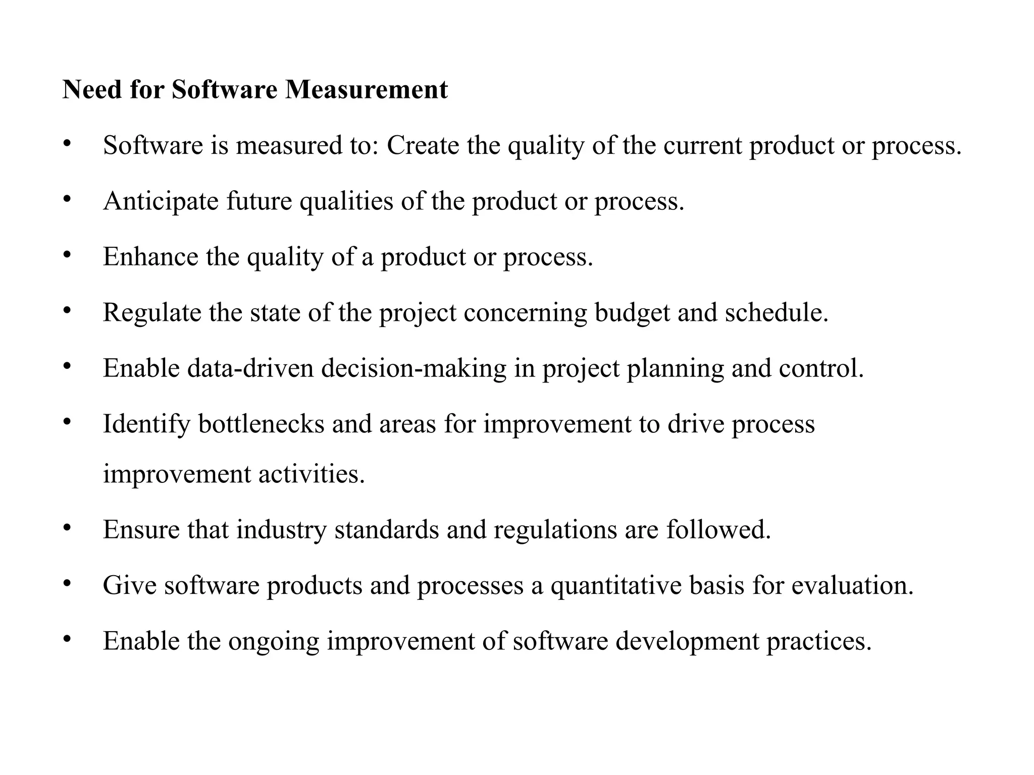 Need for Software Measurement
• Software is measured to: Create the quality of the current product or process.
• Anticipate future qualities of the product or process.
• Enhance the quality of a product or process.
• Regulate the state of the project concerning budget and schedule.
• Enable data-driven decision-making in project planning and control.
• Identify bottlenecks and areas for improvement to drive process
improvement activities.
• Ensure that industry standards and regulations are followed.
• Give software products and processes a quantitative basis for evaluation.
• Enable the ongoing improvement of software development practices.
 