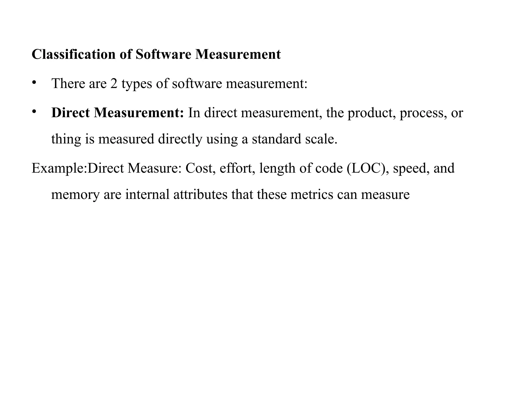 Classification of Software Measurement
• There are 2 types of software measurement:
• Direct Measurement: In direct measurement, the product, process, or
thing is measured directly using a standard scale.
Example:Direct Measure: Cost, effort, length of code (LOC), speed, and
memory are internal attributes that these metrics can measure
 