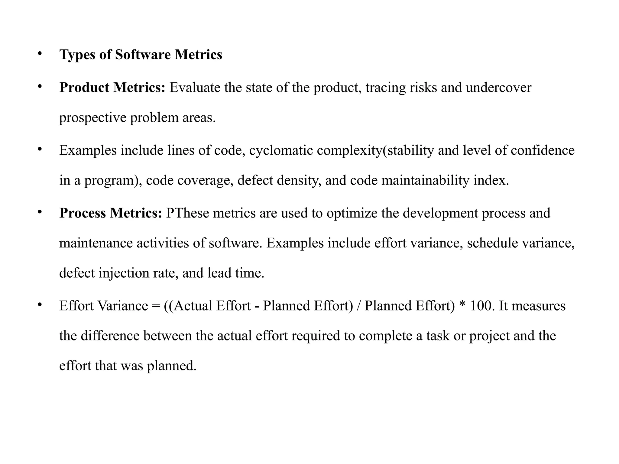 • Types of Software Metrics
• Product Metrics: Evaluate the state of the product, tracing risks and undercover
prospective problem areas.
• Examples include lines of code, cyclomatic complexity(stability and level of confidence
in a program), code coverage, defect density, and code maintainability index.
• Process Metrics: PThese metrics are used to optimize the development process and
maintenance activities of software. Examples include effort variance, schedule variance,
defect injection rate, and lead time.
• Effort Variance = ((Actual Effort - Planned Effort) / Planned Effort) * 100. It measures
the difference between the actual effort required to complete a task or project and the
effort that was planned.
 