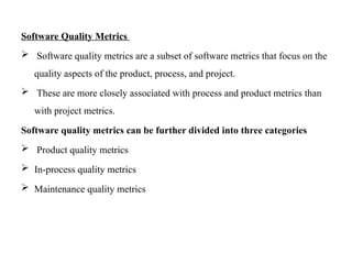 Software Quality Metrics
 Software quality metrics are a subset of software metrics that focus on the
quality aspects of the product, process, and project.
 These are more closely associated with process and product metrics than
with project metrics.
Software quality metrics can be further divided into three categories
 Product quality metrics
 In-process quality metrics
 Maintenance quality metrics
 