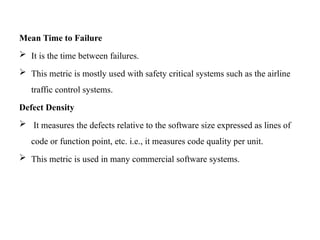 Mean Time to Failure
 It is the time between failures.
 This metric is mostly used with safety critical systems such as the airline
traffic control systems.
Defect Density
 It measures the defects relative to the software size expressed as lines of
code or function point, etc. i.e., it measures code quality per unit.
 This metric is used in many commercial software systems.
 