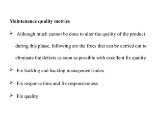Maintenance quality metrics
 Although much cannot be done to alter the quality of the product
during this phase, following are the fixes that can be carried out to
eliminate the defects as soon as possible with excellent fix quality.
 Fix backlog and backlog management index
 Fix response time and fix responsiveness
 Fix quality
 