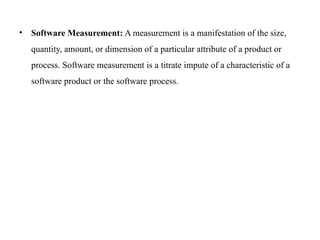 • Software Measurement: A measurement is a manifestation of the size,
quantity, amount, or dimension of a particular attribute of a product or
process. Software measurement is a titrate impute of a characteristic of a
software product or the software process.
 