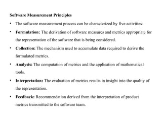 Software Measurement Principles
• The software measurement process can be characterized by five activities-
• Formulation: The derivation of software measures and metrics appropriate for
the representation of the software that is being considered.
• Collection: The mechanism used to accumulate data required to derive the
formulated metrics.
• Analysis: The computation of metrics and the application of mathematical
tools.
• Interpretation: The evaluation of metrics results in insight into the quality of
the representation.
• Feedback: Recommendation derived from the interpretation of product
metrics transmitted to the software team.
 