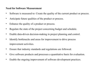 Need for Software Measurement
• Software is measured to: Create the quality of the current product or process.
• Anticipate future qualities of the product or process.
• Enhance the quality of a product or process.
• Regulate the state of the project concerning budget and schedule.
• Enable data-driven decision-making in project planning and control.
• Identify bottlenecks and areas for improvement to drive process
improvement activities.
• Ensure that industry standards and regulations are followed.
• Give software products and processes a quantitative basis for evaluation.
• Enable the ongoing improvement of software development practices.
 