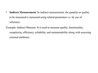 • Indirect Measurement: In indirect measurement, the quantity or quality
to be measured is measured using related parameters i.e. by use of
reference.
Example: Indirect Measure: It is used to measure quality, functionality,
complexity, efficiency, reliability, and maintainability along with assessing
external attributes.
 