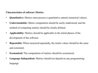 Characteristics of software Metrics
• Quantitative: Metrics must possess a quantitative nature( numerical values).
• Understandable: Metric computation should be easily understood, and the
method of computing metrics should be clearly defined.
• Applicability: Metrics should be applicable in the initial phases of the
development of the software.
• Repeatable: When measured repeatedly, the metric values should be the same
and consistent.
• Economical: The computation of metrics should be economical.
• Language Independent: Metrics should not depend on any programming
language.
 