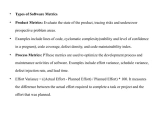 • Types of Software Metrics
• Product Metrics: Evaluate the state of the product, tracing risks and undercover
prospective problem areas.
• Examples include lines of code, cyclomatic complexity(stability and level of confidence
in a program), code coverage, defect density, and code maintainability index.
• Process Metrics: PThese metrics are used to optimize the development process and
maintenance activities of software. Examples include effort variance, schedule variance,
defect injection rate, and lead time.
• Effort Variance = ((Actual Effort - Planned Effort) / Planned Effort) * 100. It measures
the difference between the actual effort required to complete a task or project and the
effort that was planned.
 